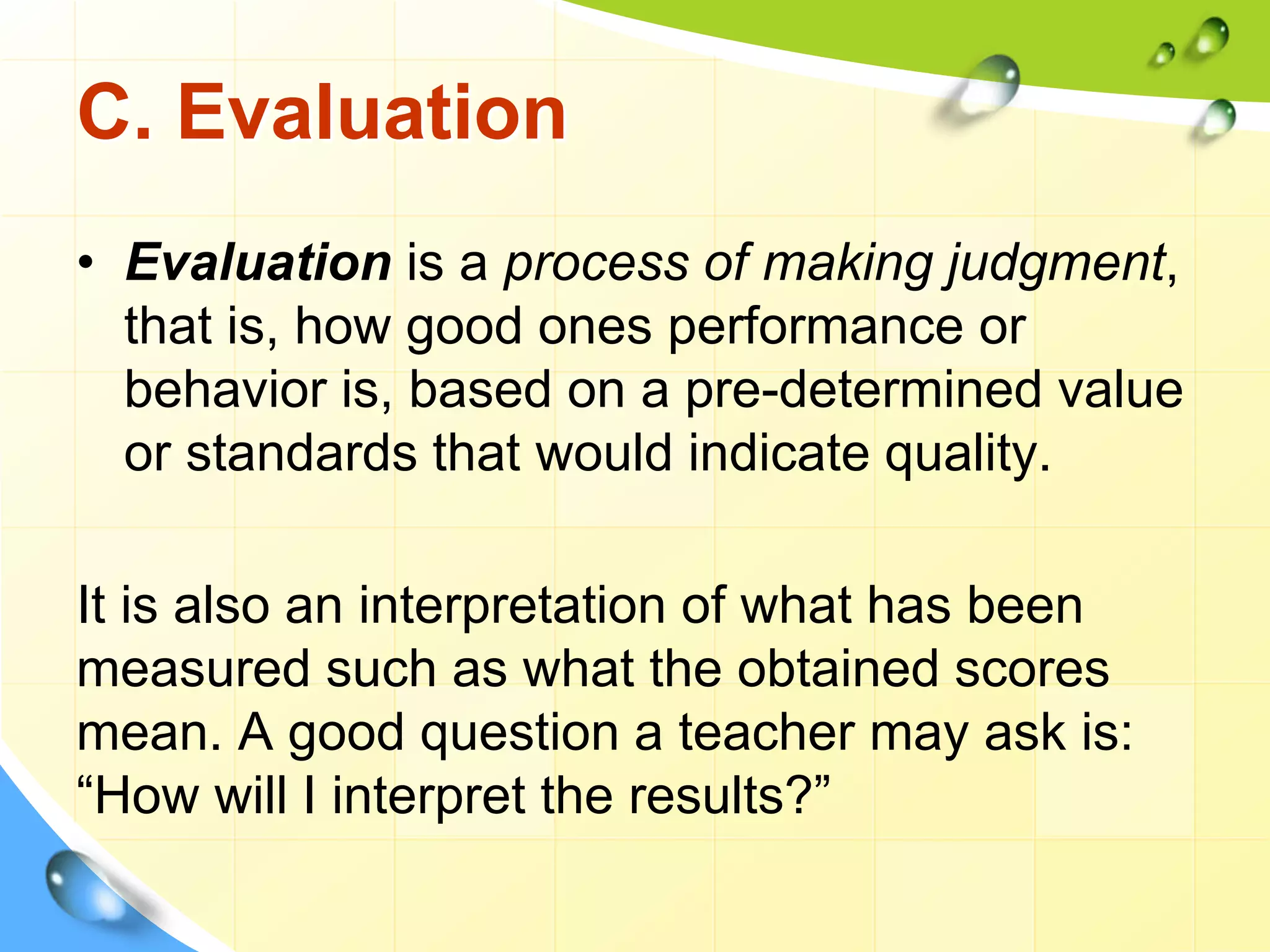 C. Evaluation
• Evaluation is a process of making judgment,
that is, how good ones performance or
behavior is, based on a pre-determined value
or standards that would indicate quality.
It is also an interpretation of what has been
measured such as what the obtained scores
mean. A good question a teacher may ask is:
“How will I interpret the results?”
 