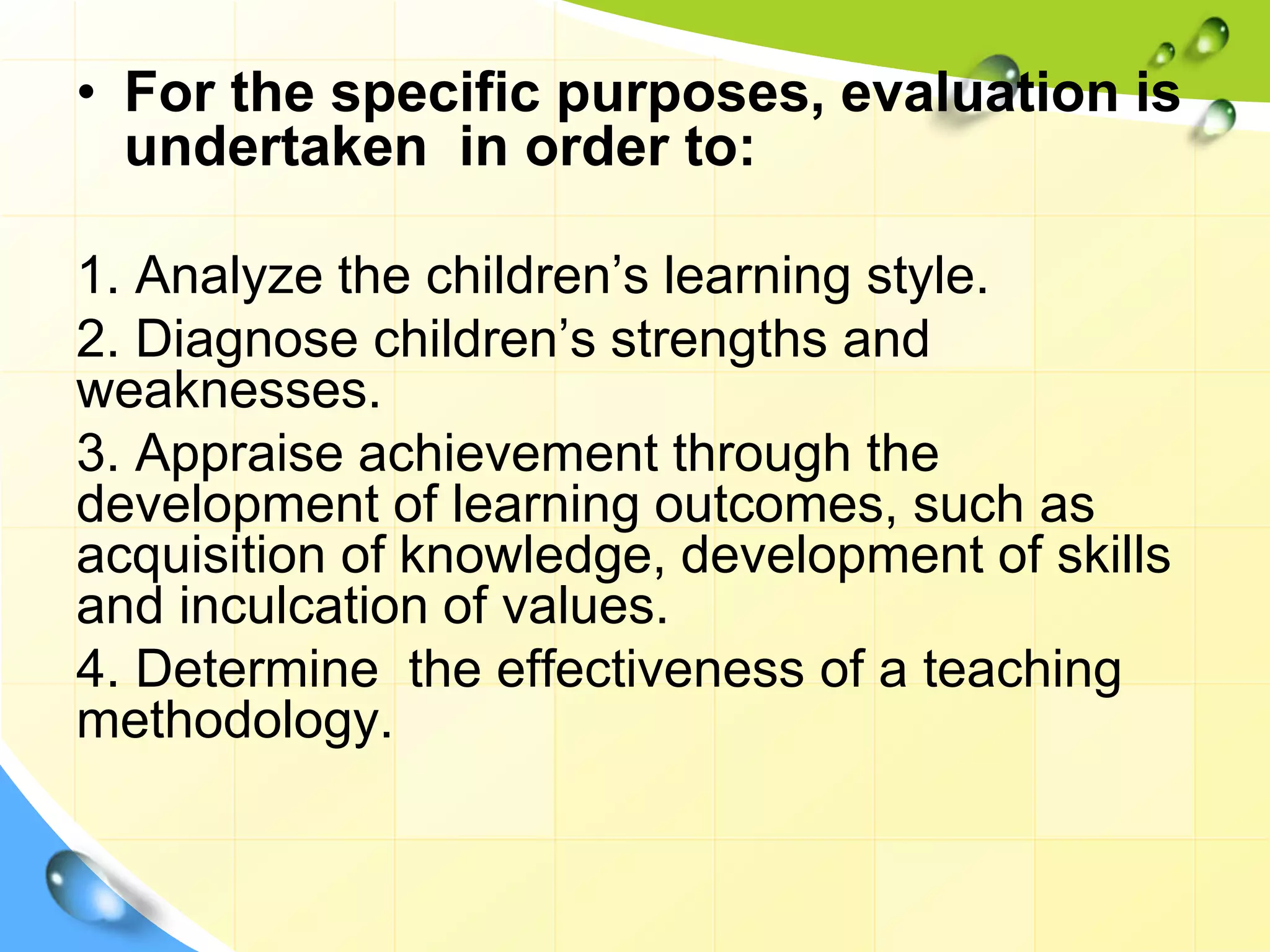 • For the specific purposes, evaluation is
undertaken in order to:
1. Analyze the children’s learning style.
2. Diagnose children’s strengths and
weaknesses.
3. Appraise achievement through the
development of learning outcomes, such as
acquisition of knowledge, development of skills
and inculcation of values.
4. Determine the effectiveness of a teaching
methodology.
 