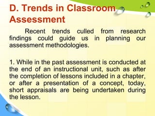 D. Trends in Classroom
Assessment
Recent trends culled from research
findings could guide us in planning our
assessment methodologies.
1. While in the past assessment is conducted at
the end of an instructional unit, such as after
the completion of lessons included in a chapter,
or after a presentation of a concept, today,
short appraisals are being undertaken during
the lesson.
 