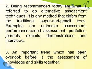 2. Being recommended today are what is
referred to as alternative assessment
techniques. It is any method that differs from
the traditional paper-and-pencil tests.
Examples are authentic assessment,
performance-based assessment, portfolios,
journals, exhibits, demonstrations and
interviews.
3. An important trend which has been
overlook before is the assessment of
knowledge and skills together.
 