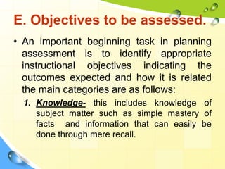 E. Objectives to be assessed.
• An important beginning task in planning
assessment is to identify appropriate
instructional objectives indicating the
outcomes expected and how it is related
the main categories are as follows:
1. Knowledge- this includes knowledge of
subject matter such as simple mastery of
facts and information that can easily be
done through mere recall.
 