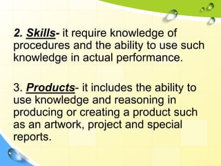 2. Skills- it require knowledge of
procedures and the ability to use such
knowledge in actual performance.
3. Products- it includes the ability to
use knowledge and reasoning in
producing or creating a product such
as an artwork, project and special
reports.
 