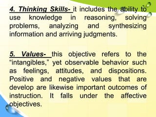 4. Thinking Skills- it includes the ability to
use knowledge in reasoning, solving
problems, analyzing and synthesizing
information and arriving judgments.
5. Values- this objective refers to the
“intangibles,” yet observable behavior such
as feelings, attitudes, and dispositions.
Positive and negative values that are
develop are likewise important outcomes of
instruction. It falls under the affective
objectives.
 