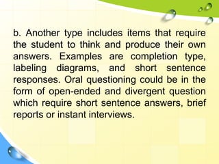 b. Another type includes items that require
the student to think and produce their own
answers. Examples are completion type,
labeling diagrams, and short sentence
responses. Oral questioning could be in the
form of open-ended and divergent question
which require short sentence answers, brief
reports or instant interviews.
 