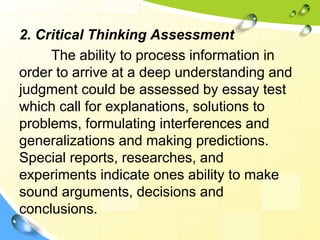 2. Critical Thinking Assessment
The ability to process information in
order to arrive at a deep understanding and
judgment could be assessed by essay test
which call for explanations, solutions to
problems, formulating interferences and
generalizations and making predictions.
Special reports, researches, and
experiments indicate ones ability to make
sound arguments, decisions and
conclusions.
 
