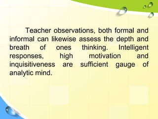 Teacher observations, both formal and
informal can likewise assess the depth and
breath of ones thinking. Intelligent
responses, high motivation and
inquisitiveness are sufficient gauge of
analytic mind.
 