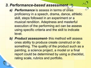 3. Performance-based assessment
a) Performance is assess in terms of ones
proficiency in a speech, drama, dance, athletic
skill, steps followed in an experiment or a
musical rendition. Adeptness and masterful
execution of the performing act can be assess
using specific criteria and the skill to indicate
level.
b) Product assessment- this method will assess
ones ability to produce create construct or do
something. The quality of the product such as a
painting, a science project, a model or a final
report could be determined by using a checklist,
rating scale, rubrics and portfolio.
 