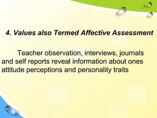 4. Values also Termed Affective Assessment
Teacher observation, interviews, journals
and self reports reveal information about ones
attitude perceptions and personality traits
 