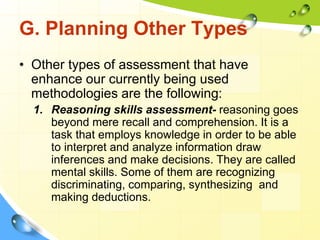 G. Planning Other Types
• Other types of assessment that have
enhance our currently being used
methodologies are the following:
1. Reasoning skills assessment- reasoning goes
beyond mere recall and comprehension. It is a
task that employs knowledge in order to be able
to interpret and analyze information draw
inferences and make decisions. They are called
mental skills. Some of them are recognizing
discriminating, comparing, synthesizing and
making deductions.
 
