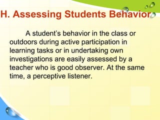 H. Assessing Students Behavior
A student’s behavior in the class or
outdoors during active participation in
learning tasks or in undertaking own
investigations are easily assessed by a
teacher who is good observer. At the same
time, a perceptive listener.
 