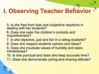 I. Observing Teacher Behavior
5. Is she free from bias and subjective reactions in
dealing with her students?
6. Does she cater the children’s curiosity and
inquisitiveness?
7. Is she objective, just and fair in a rating students?
8. Does she respect students opinion and ideas?
9. Does she inculcate values of humility and open-
mindedness?
10. Is she punctual and does she keep accurate time?
11. Does she demonstrate caring-and-sharing attitude?
 