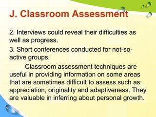 J. Classroom Assessment
2. Interviews could reveal their difficulties as
well as progress.
3. Short conferences conducted for not-so-
active groups.
Classroom assessment techniques are
useful in providing information on some areas
that are sometimes difficult to assess such as:
appreciation, originality and adaptiveness. They
are valuable in inferring about personal growth.
 