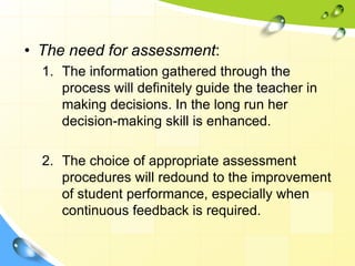 • The need for assessment:
1. The information gathered through the
process will definitely guide the teacher in
making decisions. In the long run her
decision-making skill is enhanced.
2. The choice of appropriate assessment
procedures will redound to the improvement
of student performance, especially when
continuous feedback is required.
 