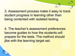 3. Assessment process make it easy to track
student progress in learning other than
being contented with isolated testing.
4. The teacher’s assessment preferences
become guides to how the students will
prepare for the tests. The method should
jibe with the learning target set.
 