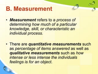 B. Measurement
• Measurement refers to a process of
determining how much of a particular
knowledge, skill, or characteristic an
individual process.
• There are quantitative measurements such
as percentage of items answered as well as
qualitative measurements such as how
intense or less intense the individuals
feelings is for an object.
 