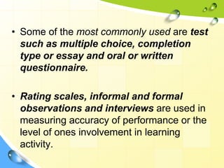 • Some of the most commonly used are test
such as multiple choice, completion
type or essay and oral or written
questionnaire.
• Rating scales, informal and formal
observations and interviews are used in
measuring accuracy of performance or the
level of ones involvement in learning
activity.
 