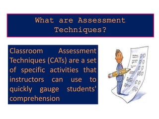 What are Assessment
Techniques?
Classroom Assessment
Techniques (CATs) are a set
of specific activities that
instructors can use to
quickly gauge students'
comprehension
 