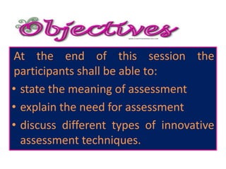 At the end of this session the
participants shall be able to:
• state the meaning of assessment
• explain the need for assessment
• discuss different types of innovative
assessment techniques.
 