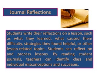 Journal Reflections
Students write their reflections on a lesson, such
as what they learned, what caused them
difficulty, strategies they found helpful, or other
lesson-related topics. Students can reflect on
and process lessons. By reading student
journals, teachers can identify class and
individual misconceptions and successes.
 