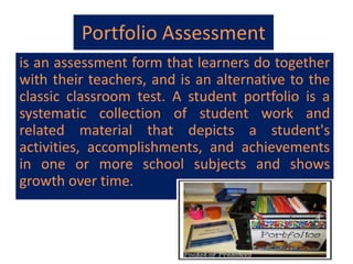 Portfolio Assessment
is an assessment form that learners do together
with their teachers, and is an alternative to the
classic classroom test. A student portfolio is a
systematic collection of student work and
related material that depicts a student's
activities, accomplishments, and achievements
in one or more school subjects and shows
growth over time.
 