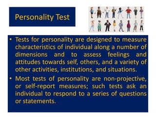 Personality Test
• Tests for personality are designed to measure
characteristics of individual along a number of
dimensions and to assess feelings and
attitudes towards self, others, and a variety of
other activities, institutions, and situations.
• Most tests of personality are non-projective,
or self-report measures; such tests ask an
individual to respond to a series of questions
or statements.
 