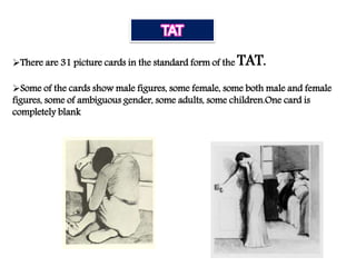 There are 31 picture cards in the standard form of the TAT.
Some of the cards show male figures, some female, some both male and female
figures, some of ambiguous gender, some adults, some children.One card is
completely blank
 