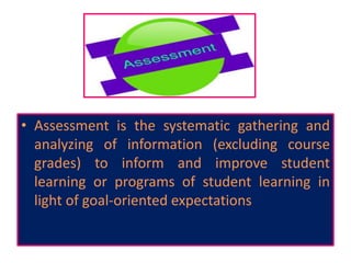 • Assessment is the systematic gathering and
analyzing of information (excluding course
grades) to inform and improve student
learning or programs of student learning in
light of goal-oriented expectations
 