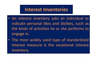 Interest Inventories
• An interest inventory asks an individual to
indicate personal likes and dislikes, such as
the kinds of activities he or she performs to
engage in.
• The most widely used type of standardized
interest measure is the vocational interest
inventory.
 