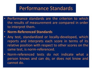 Performance Standards
• Performance standards are the criterion to which
the results of measurement are compared in order
to interpret them.
• Norm-Referenced Standards
• Any test, standardized or locally-developed, which
reports and interprets each score in terms of its
relative position with respect to other scores on the
same test, is norm-referenced.
• Norm-referenced tests do not indicate what a
person knows and can do, or does not know and
cannot do.
 