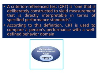 • A criterion-referenced test (CRT) is “one that is
deliberately constructed to yield measurement
that is directly interpretable in terms of
specified performance standards”.
• According to this definition, CRT is used to
compare a person’s performance with a well-
defined behavior domain.
 