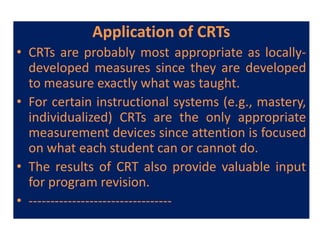 Application of CRTs
• CRTs are probably most appropriate as locally-
developed measures since they are developed
to measure exactly what was taught.
• For certain instructional systems (e.g., mastery,
individualized) CRTs are the only appropriate
measurement devices since attention is focused
on what each student can or cannot do.
• The results of CRT also provide valuable input
for program revision.
• ---------------------------------
 