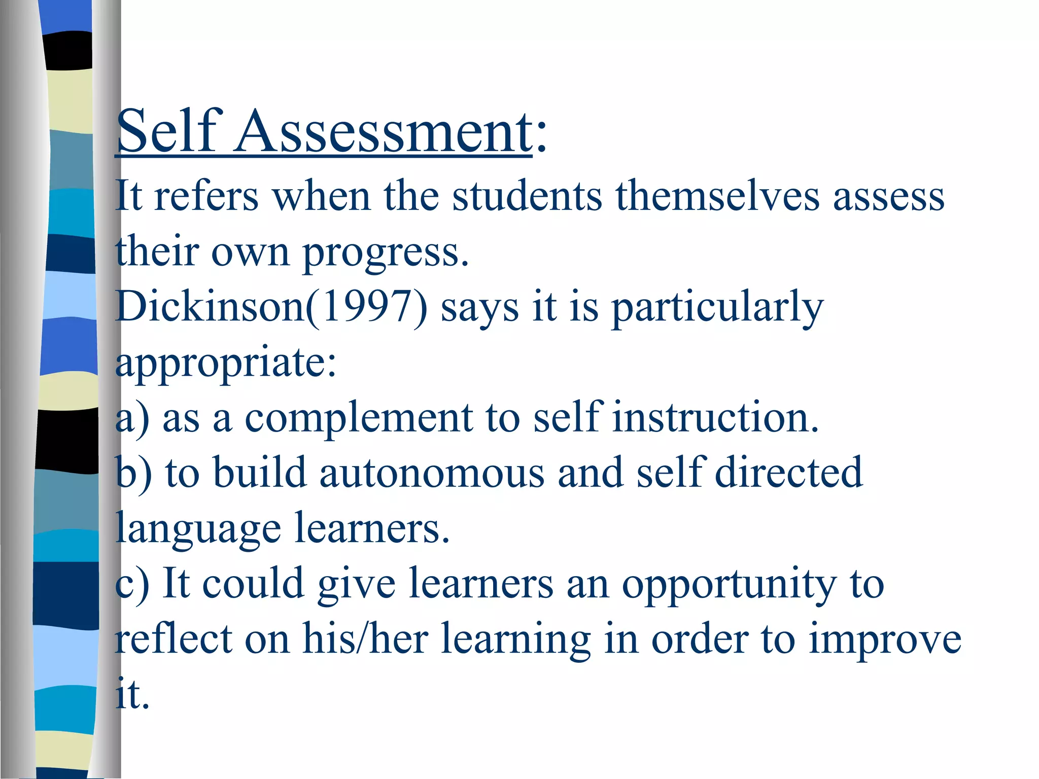Self Assessment:
It refers when the students themselves assess
their own progress.
Dickinson(1997) says it is particularly
appropriate:
a) as a complement to self instruction.
b) to build autonomous and self directed
language learners.
c) It could give learners an opportunity to
reflect on his/her learning in order to improve
it.
 