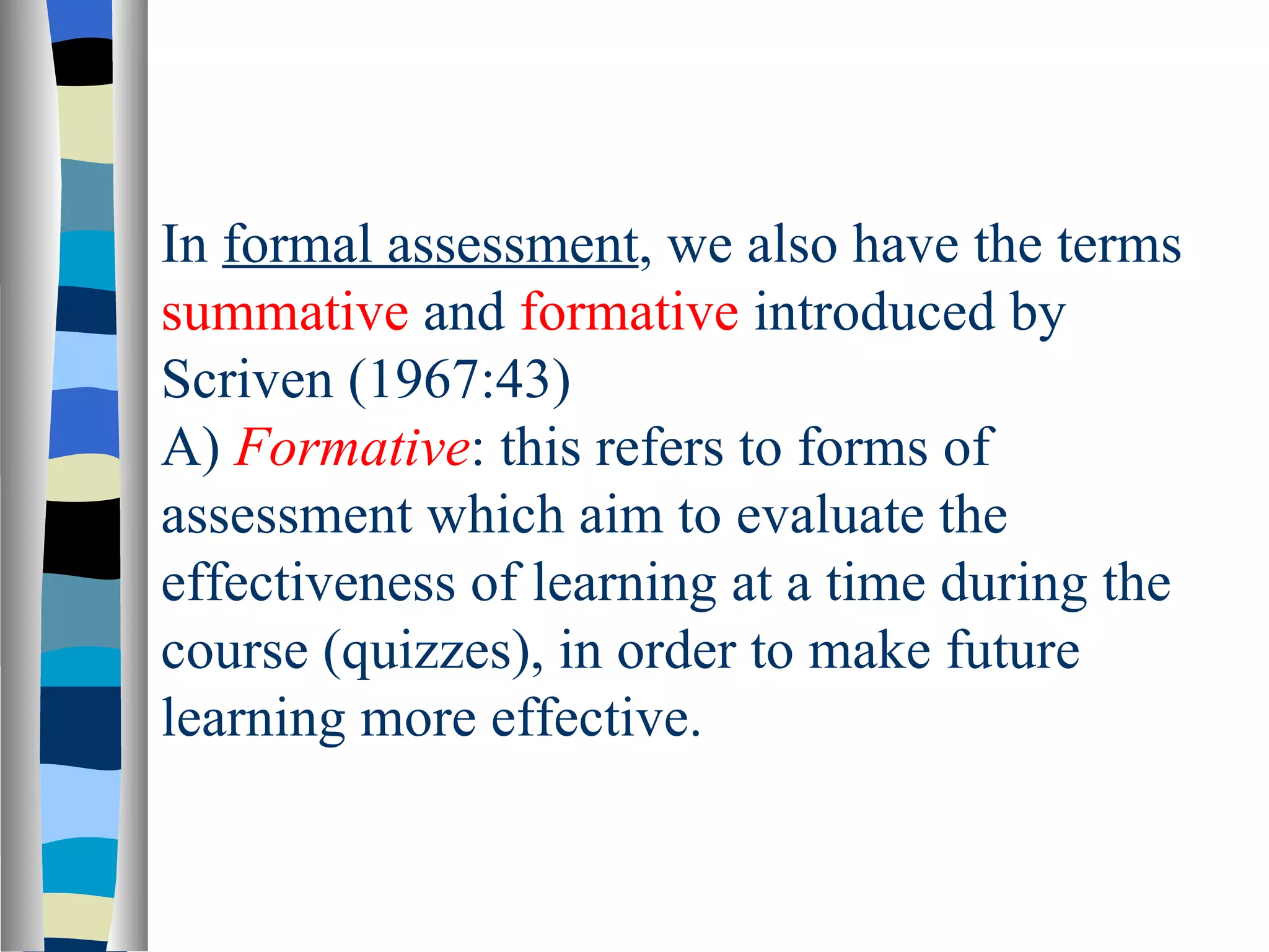 In formal assessment, we also have the terms
summative and formative introduced by
Scriven (1967:43)
A) Formative: this refers to forms of
assessment which aim to evaluate the
effectiveness of learning at a time during the
course (quizzes), in order to make future
learning more effective.
 
