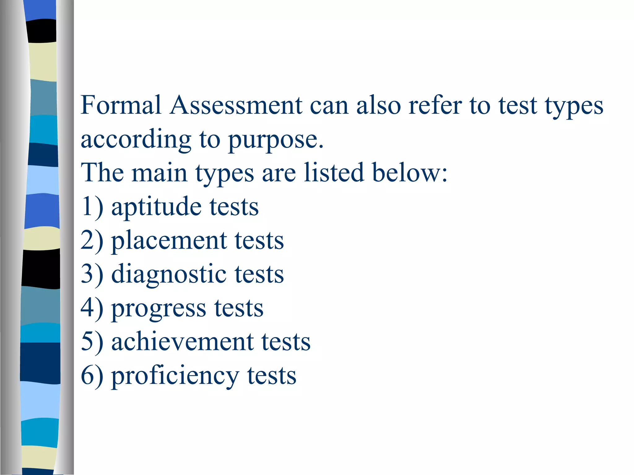 Formal Assessment can also refer to test types
according to purpose.
The main types are listed below:
1) aptitude tests
2) placement tests
3) diagnostic tests
4) progress tests
5) achievement tests
6) proficiency tests
 