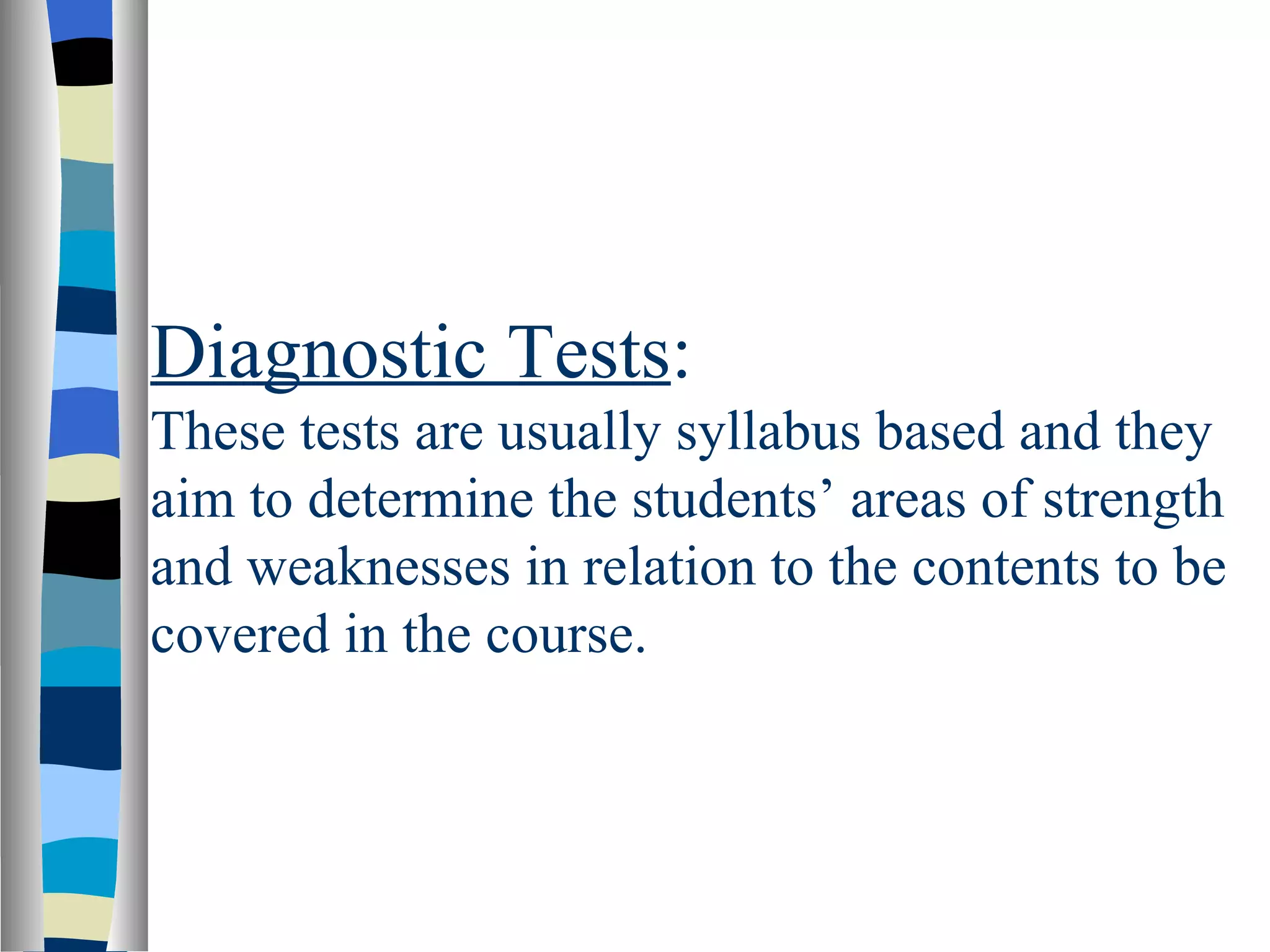 Diagnostic Tests:
These tests are usually syllabus based and they
aim to determine the students’ areas of strength
and weaknesses in relation to the contents to be
covered in the course.
 