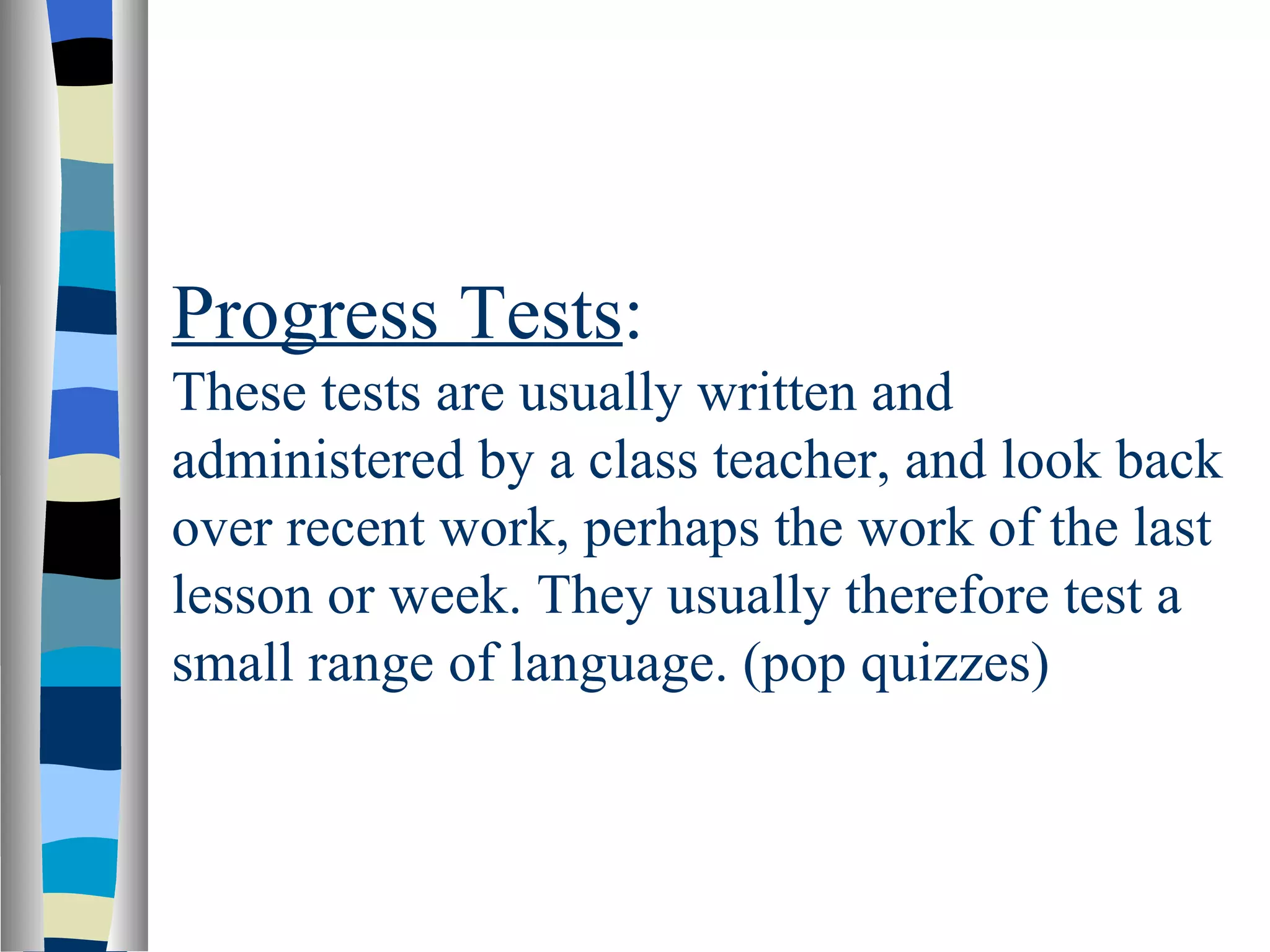 Progress Tests:
These tests are usually written and
administered by a class teacher, and look back
over recent work, perhaps the work of the last
lesson or week. They usually therefore test a
small range of language. (pop quizzes)
 