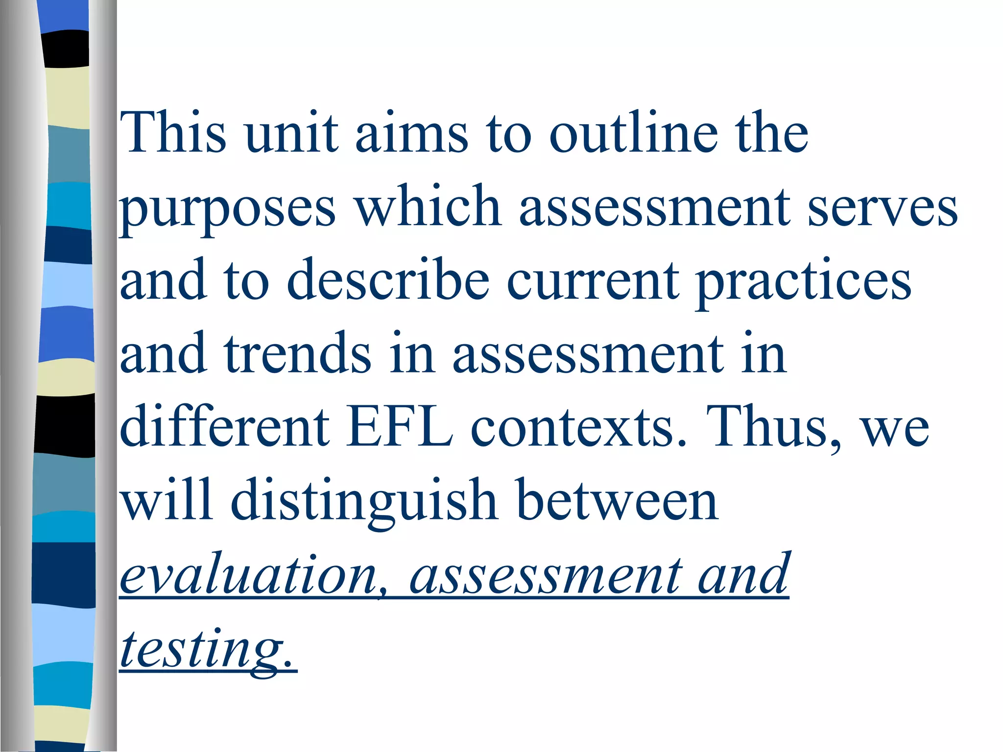 This unit aims to outline the
purposes which assessment serves
and to describe current practices
and trends in assessment in
different EFL contexts. Thus, we
will distinguish between
evaluation, assessment and
testing.
 