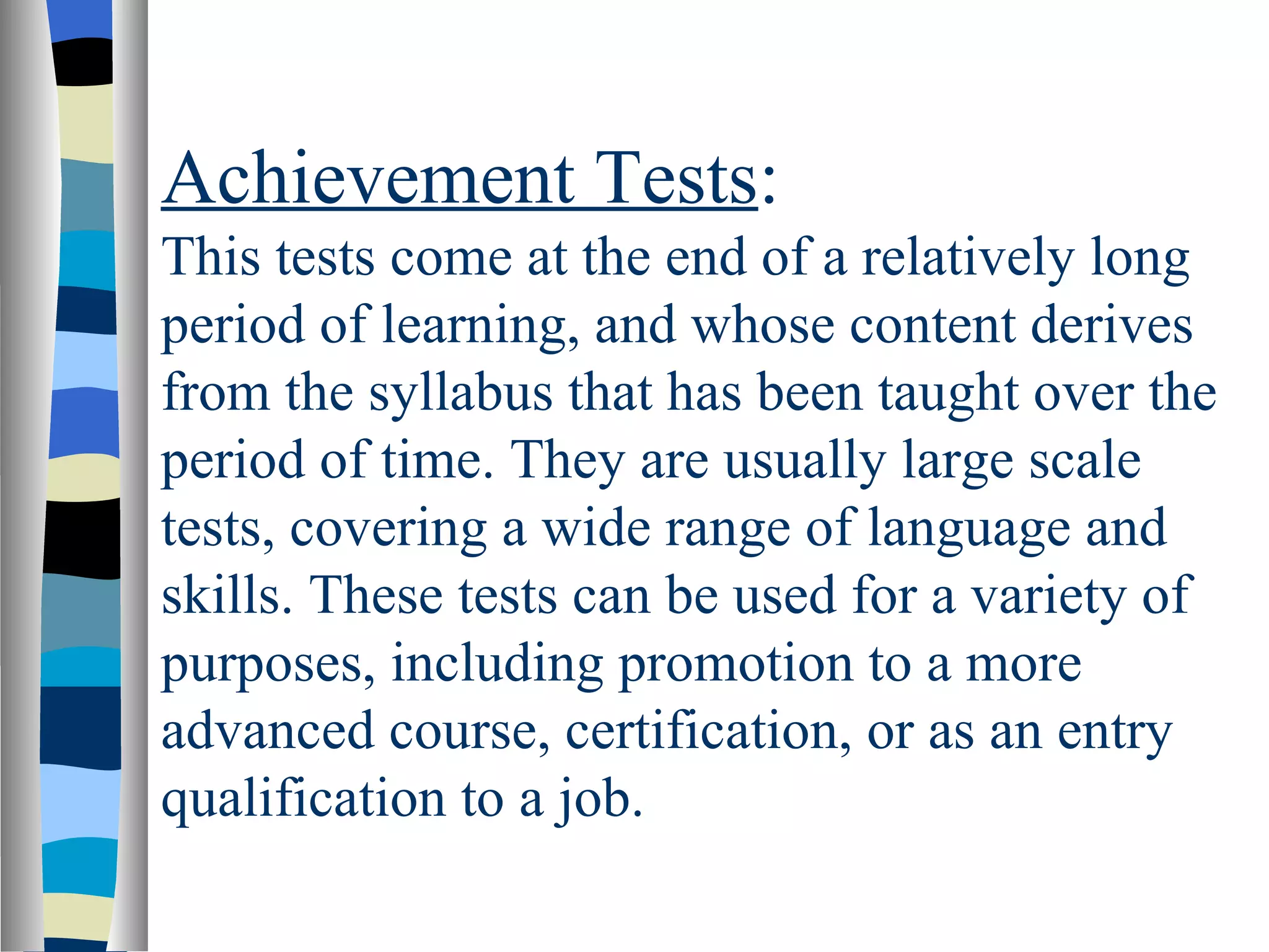 Achievement Tests:
This tests come at the end of a relatively long
period of learning, and whose content derives
from the syllabus that has been taught over the
period of time. They are usually large scale
tests, covering a wide range of language and
skills. These tests can be used for a variety of
purposes, including promotion to a more
advanced course, certification, or as an entry
qualification to a job.
 