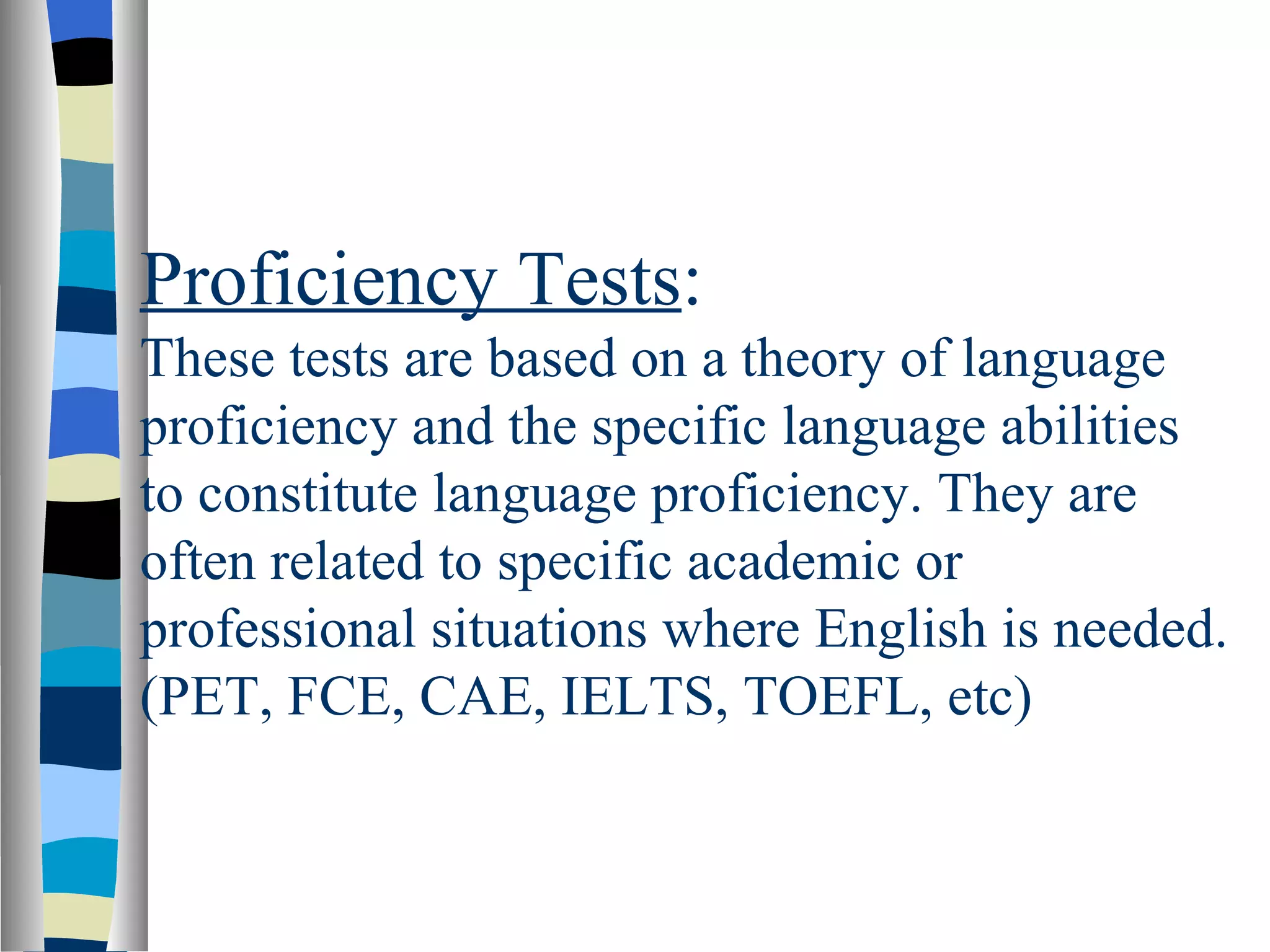 Proficiency Tests:
These tests are based on a theory of language
proficiency and the specific language abilities
to constitute language proficiency. They are
often related to specific academic or
professional situations where English is needed.
(PET, FCE, CAE, IELTS, TOEFL, etc)
 