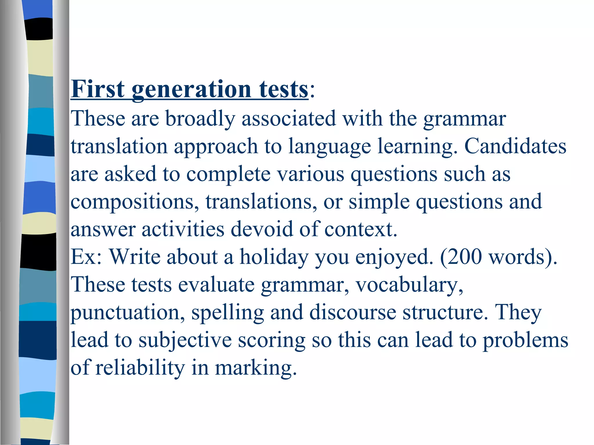 First generation tests:
These are broadly associated with the grammar
translation approach to language learning. Candidates
are asked to complete various questions such as
compositions, translations, or simple questions and
answer activities devoid of context.
Ex: Write about a holiday you enjoyed. (200 words).
These tests evaluate grammar, vocabulary,
punctuation, spelling and discourse structure. They
lead to subjective scoring so this can lead to problems
of reliability in marking.
 