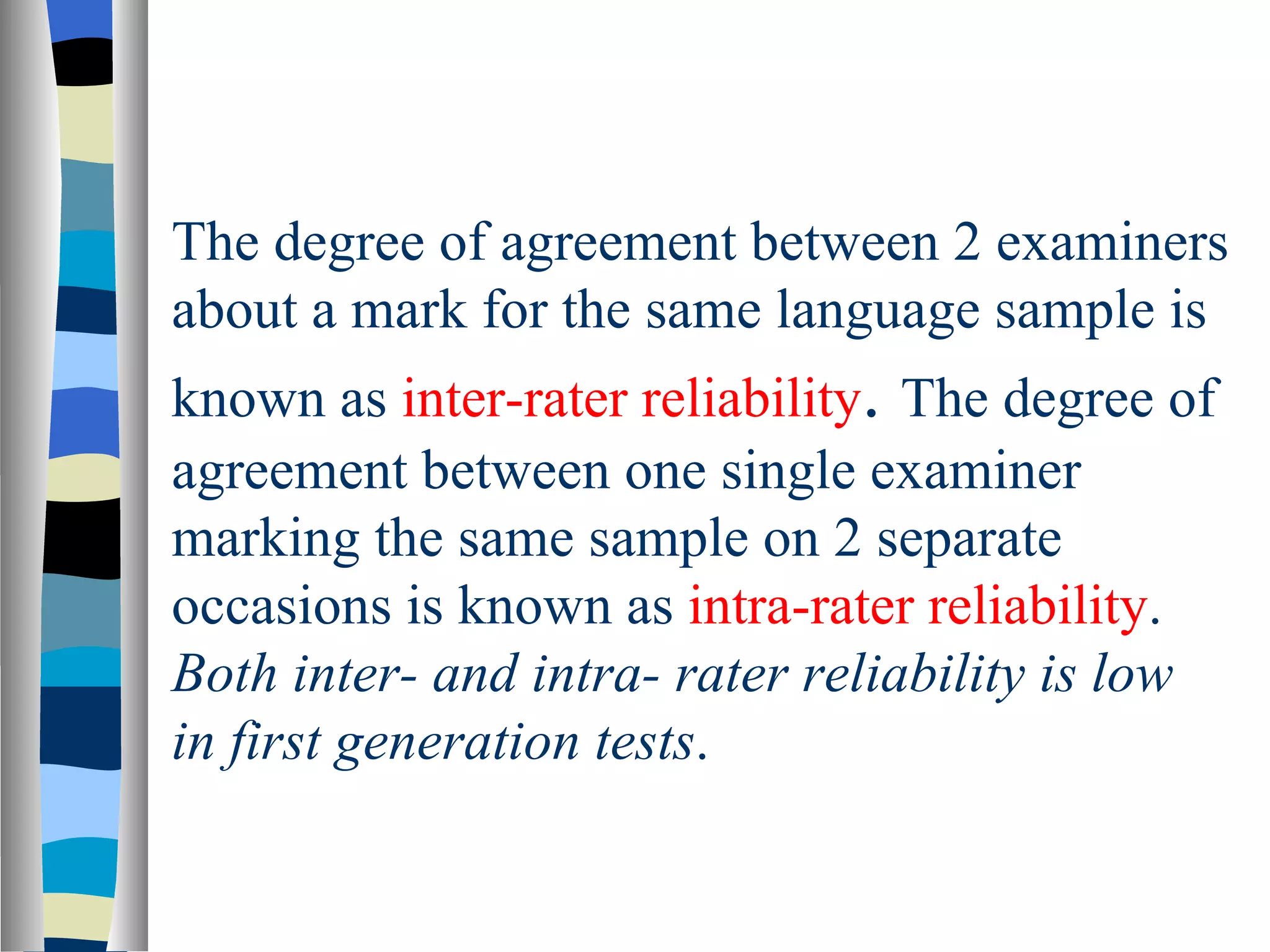 The degree of agreement between 2 examiners
about a mark for the same language sample is
known as inter-rater reliability. The degree of
agreement between one single examiner
marking the same sample on 2 separate
occasions is known as intra-rater reliability.
Both inter- and intra- rater reliability is low
in first generation tests.
 