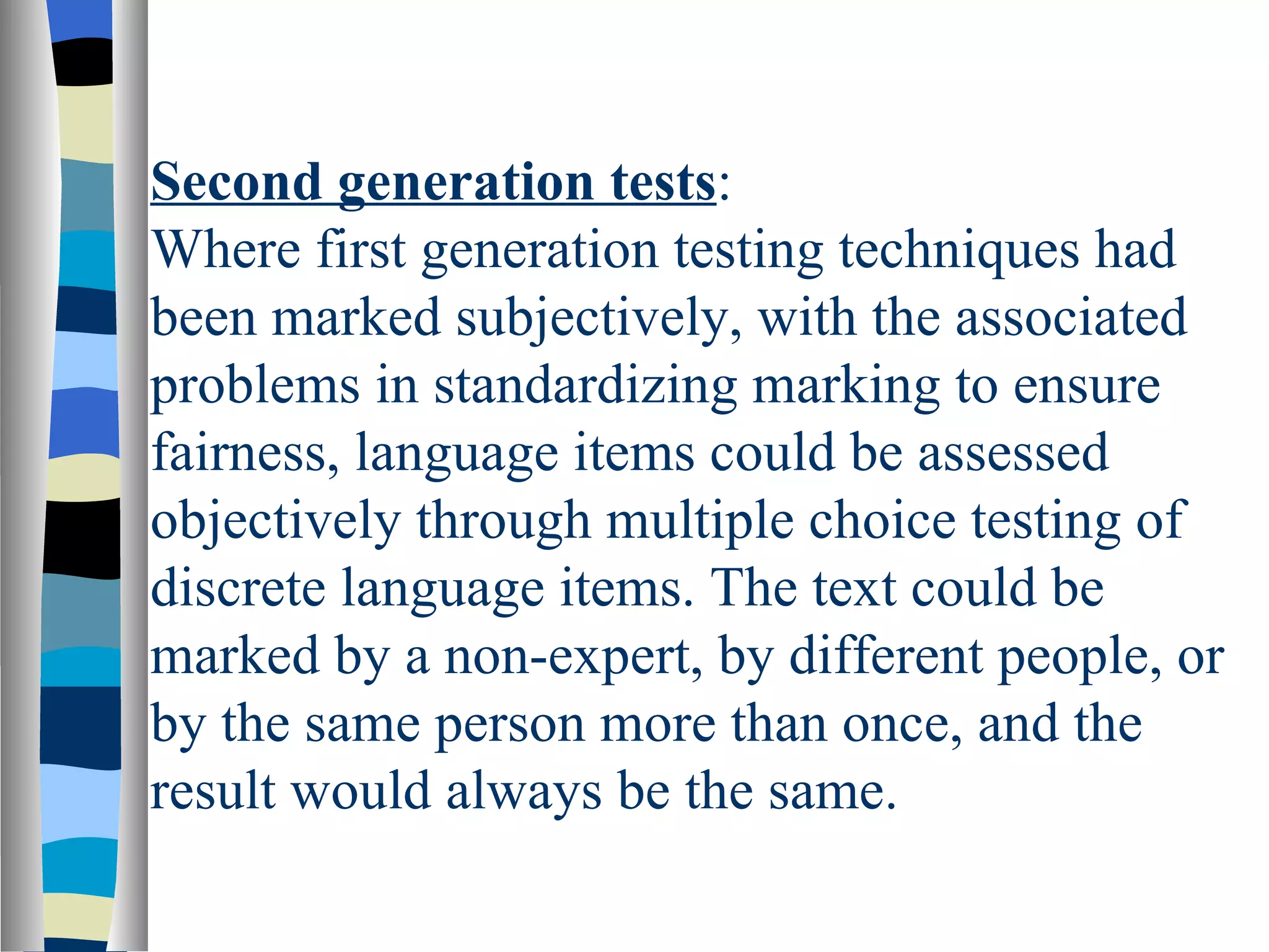 Second generation tests:
Where first generation testing techniques had
been marked subjectively, with the associated
problems in standardizing marking to ensure
fairness, language items could be assessed
objectively through multiple choice testing of
discrete language items. The text could be
marked by a non-expert, by different people, or
by the same person more than once, and the
result would always be the same.
 