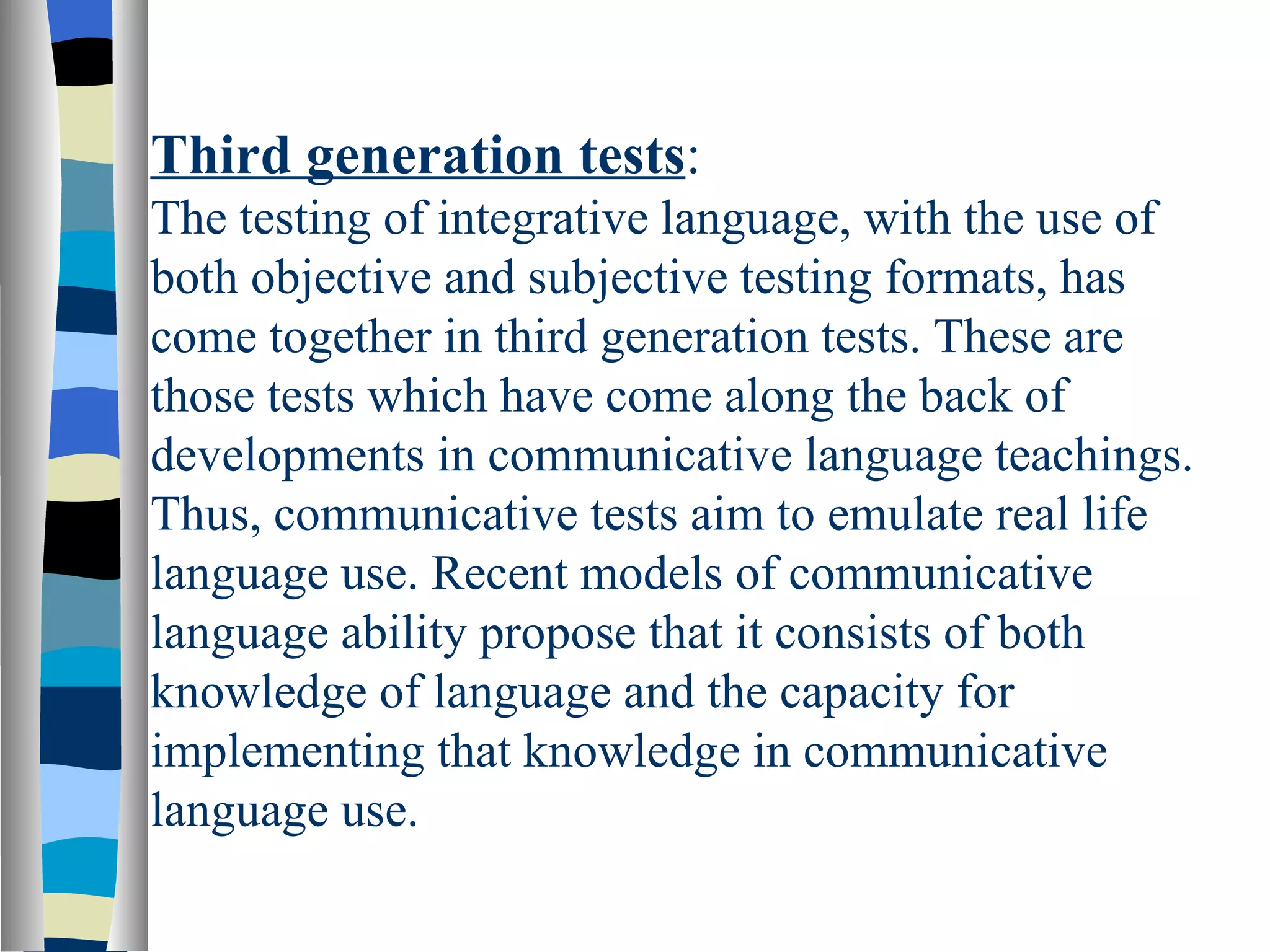 Third generation tests:
The testing of integrative language, with the use of
both objective and subjective testing formats, has
come together in third generation tests. These are
those tests which have come along the back of
developments in communicative language teachings.
Thus, communicative tests aim to emulate real life
language use. Recent models of communicative
language ability propose that it consists of both
knowledge of language and the capacity for
implementing that knowledge in communicative
language use.
 