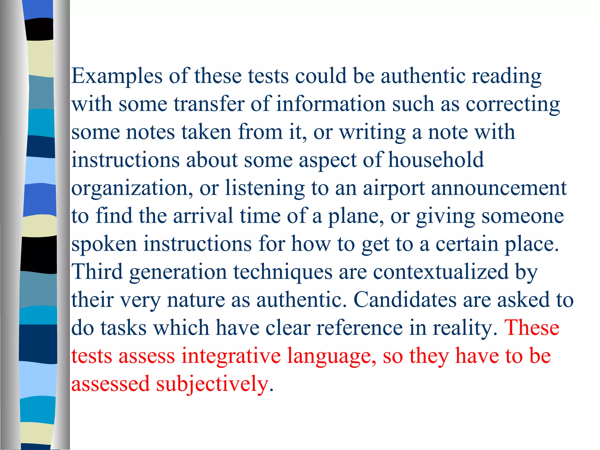 Examples of these tests could be authentic reading
with some transfer of information such as correcting
some notes taken from it, or writing a note with
instructions about some aspect of household
organization, or listening to an airport announcement
to find the arrival time of a plane, or giving someone
spoken instructions for how to get to a certain place.
Third generation techniques are contextualized by
their very nature as authentic. Candidates are asked to
do tasks which have clear reference in reality. These
tests assess integrative language, so they have to be
assessed subjectively.
 
