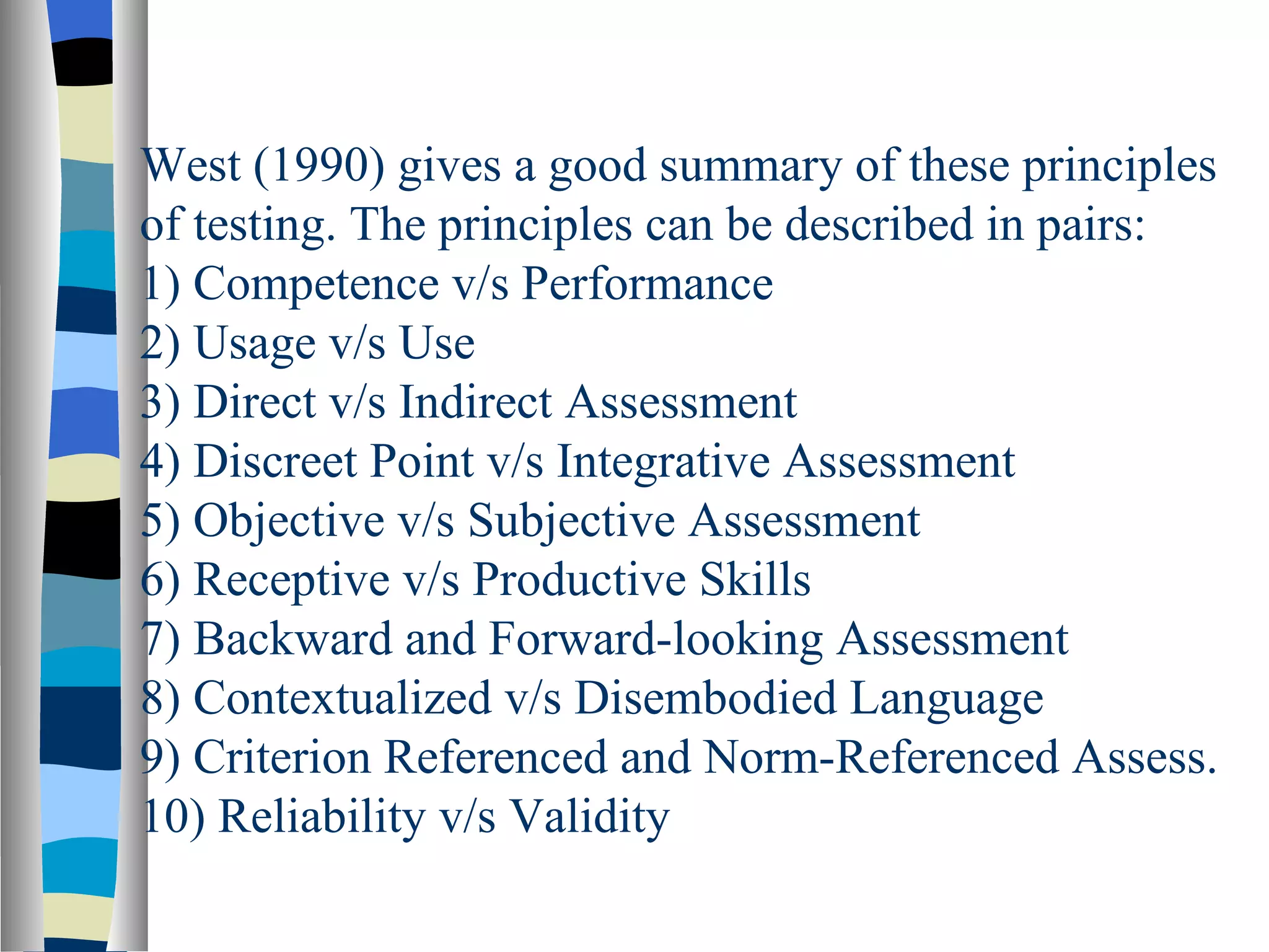 West (1990) gives a good summary of these principles
of testing. The principles can be described in pairs:
1) Competence v/s Performance
2) Usage v/s Use
3) Direct v/s Indirect Assessment
4) Discreet Point v/s Integrative Assessment
5) Objective v/s Subjective Assessment
6) Receptive v/s Productive Skills
7) Backward and Forward-looking Assessment
8) Contextualized v/s Disembodied Language
9) Criterion Referenced and Norm-Referenced Assess.
10) Reliability v/s Validity
 