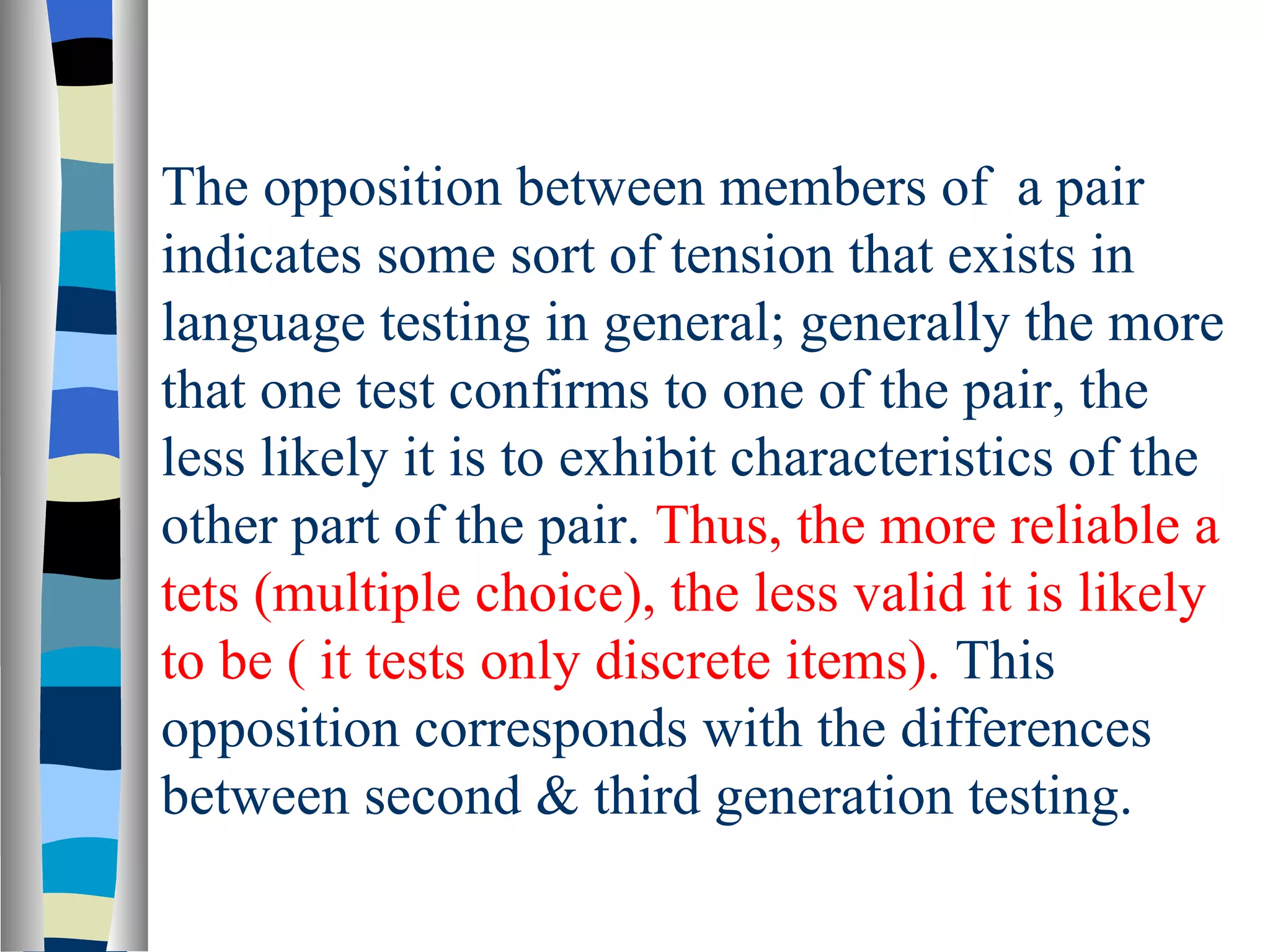 The opposition between members of a pair
indicates some sort of tension that exists in
language testing in general; generally the more
that one test confirms to one of the pair, the
less likely it is to exhibit characteristics of the
other part of the pair. Thus, the more reliable a
tets (multiple choice), the less valid it is likely
to be ( it tests only discrete items). This
opposition corresponds with the differences
between second & third generation testing.
 