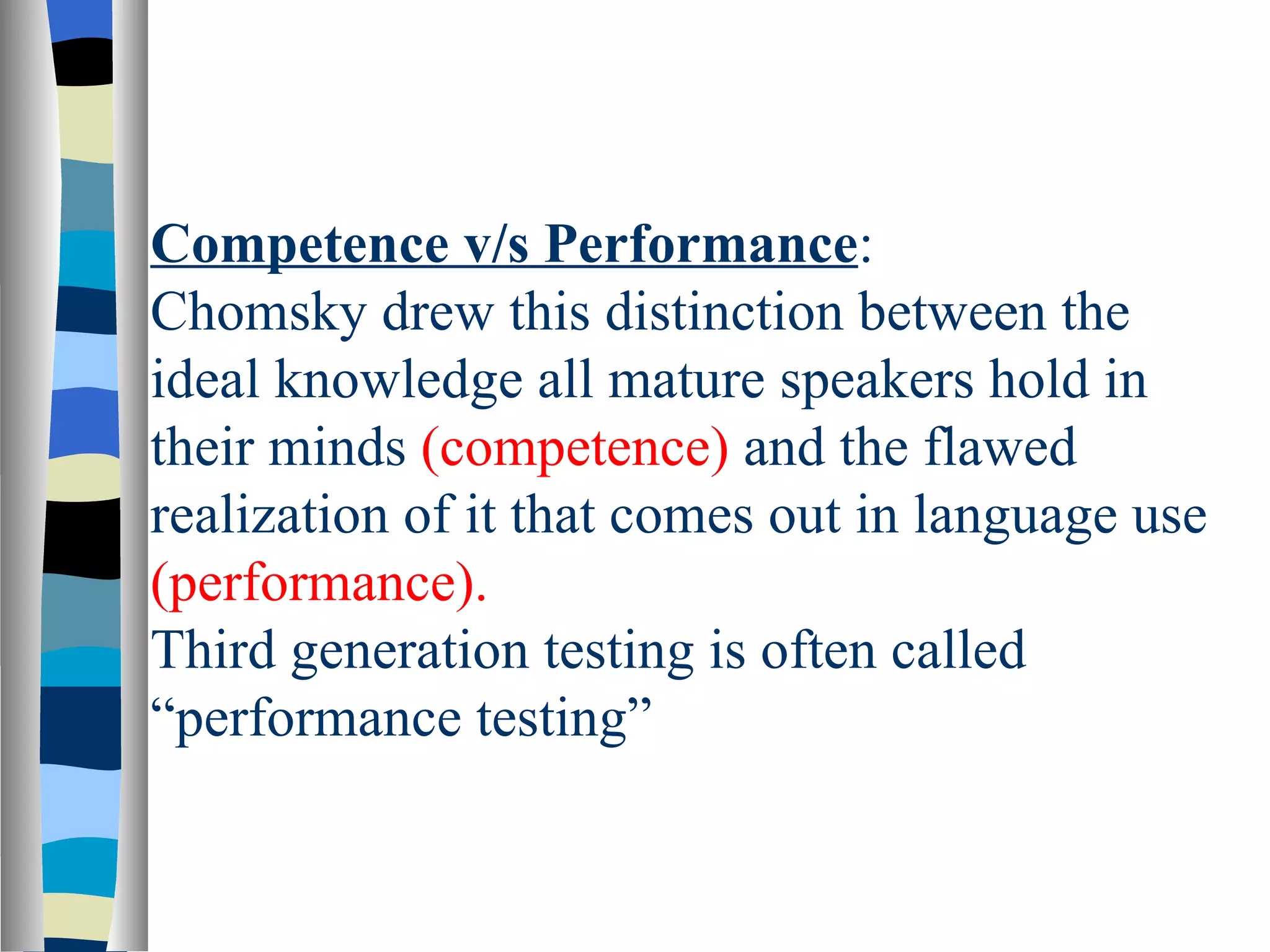 Competence v/s Performance:
Chomsky drew this distinction between the
ideal knowledge all mature speakers hold in
their minds (competence) and the flawed
realization of it that comes out in language use
(performance).
Third generation testing is often called
“performance testing”
 