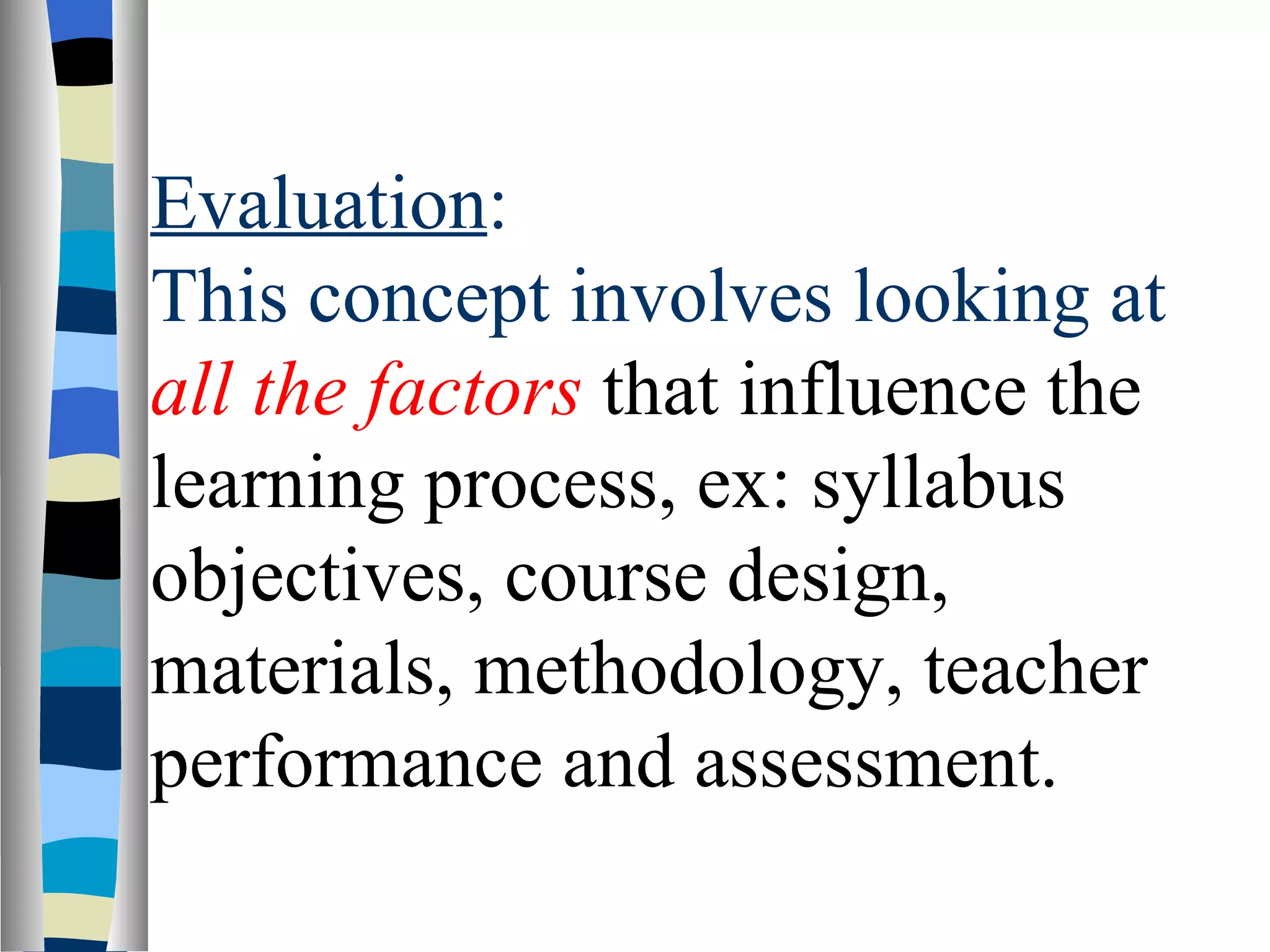 Evaluation:
This concept involves looking at
all the factors that influence the
learning process, ex: syllabus
objectives, course design,
materials, methodology, teacher
performance and assessment.
 