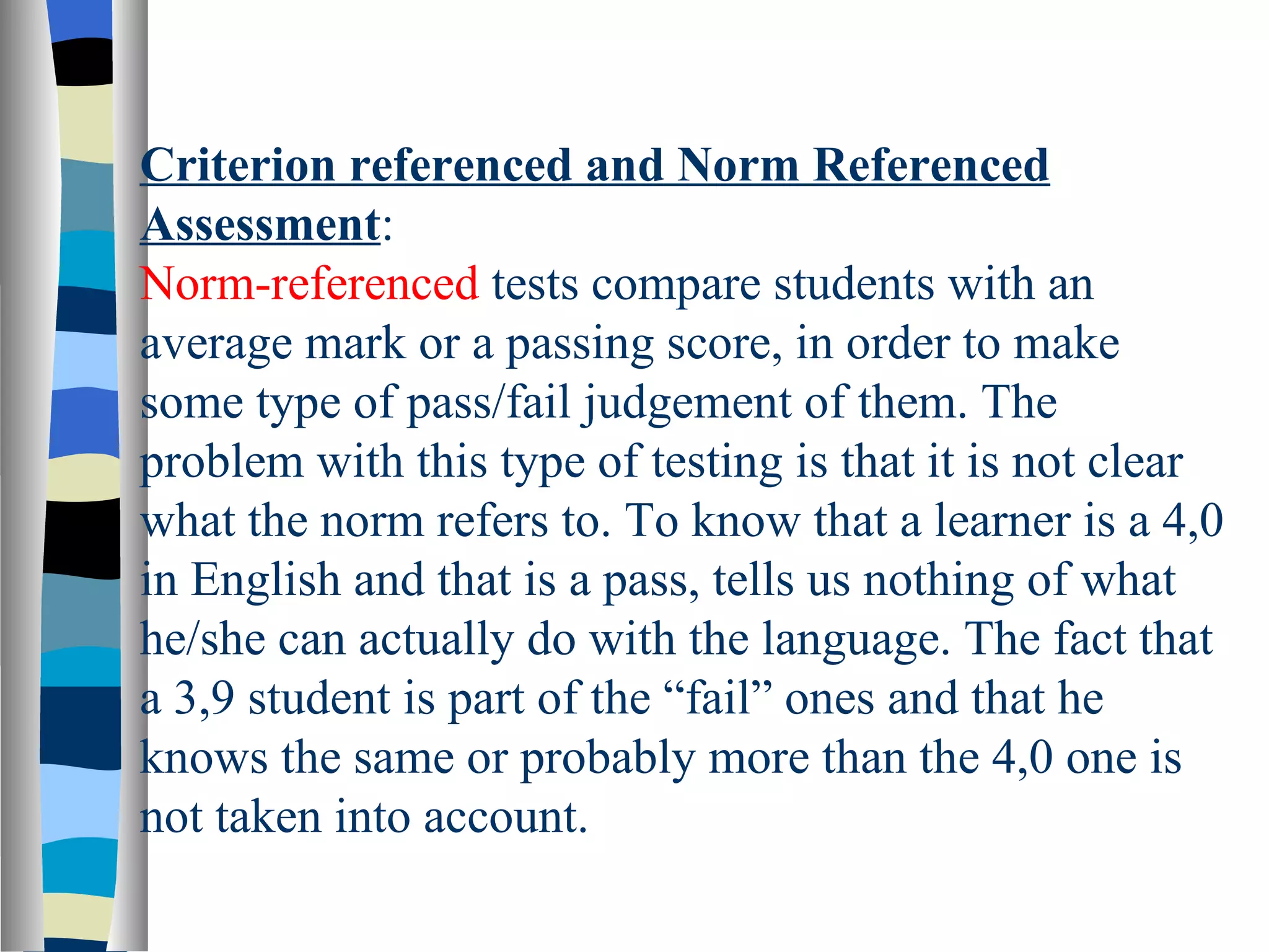 Criterion referenced and Norm Referenced
Assessment:
Norm-referenced tests compare students with an
average mark or a passing score, in order to make
some type of pass/fail judgement of them. The
problem with this type of testing is that it is not clear
what the norm refers to. To know that a learner is a 4,0
in English and that is a pass, tells us nothing of what
he/she can actually do with the language. The fact that
a 3,9 student is part of the “fail” ones and that he
knows the same or probably more than the 4,0 one is
not taken into account.
 