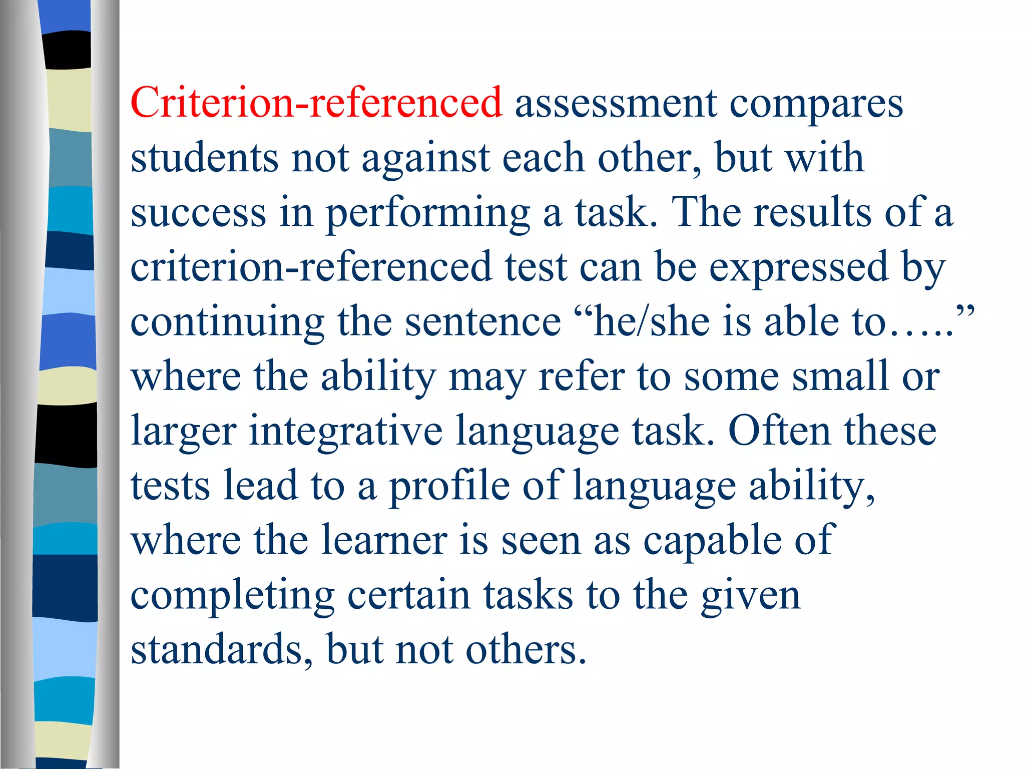 Criterion-referenced assessment compares
students not against each other, but with
success in performing a task. The results of a
criterion-referenced test can be expressed by
continuing the sentence “he/she is able to…..”
where the ability may refer to some small or
larger integrative language task. Often these
tests lead to a profile of language ability,
where the learner is seen as capable of
completing certain tasks to the given
standards, but not others.
 